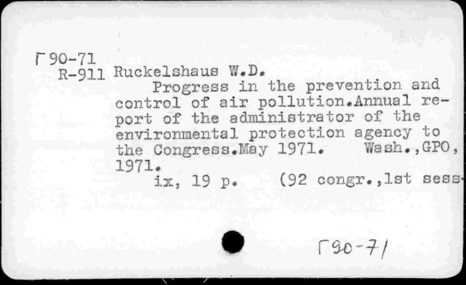 ﻿r90-71
R-911 Ruckelshaus W.D.
Progress in the prevention and control of air pollution.Annual report of the administrator of the environmental protection agency to the Congress.May 1971» Wash.,GP0, 1971.
ix, 19 p. (92 congr.,1st sess
